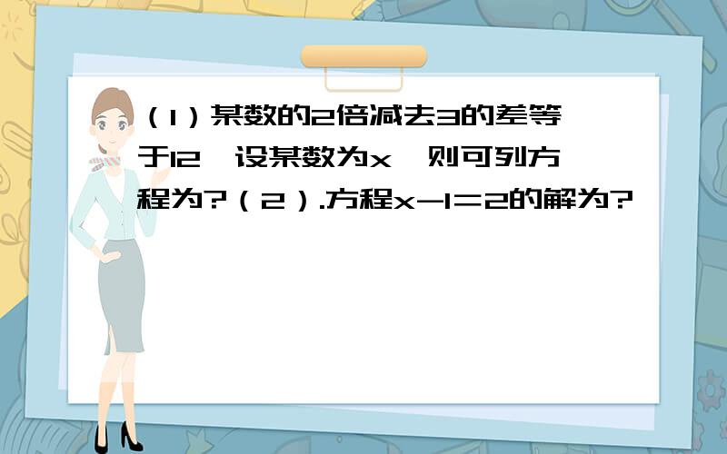 （1）某数的2倍减去3的差等于12,设某数为x,则可列方程为?（2）.方程x-1＝2的解为?