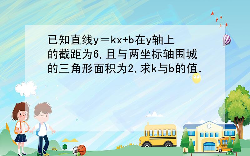 已知直线y＝kx+b在y轴上的截距为6,且与两坐标轴围城的三角形面积为2,求k与b的值．