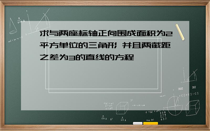 求与两座标轴正向围成面积为2平方单位的三角形 并且两截距之差为3的直线的方程