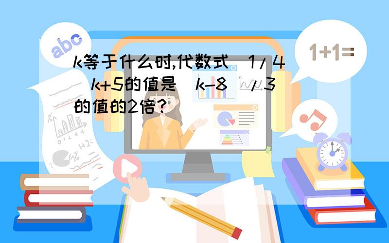 k等于什么时,代数式(1/4)k+5的值是(k-8)/3的值的2倍?