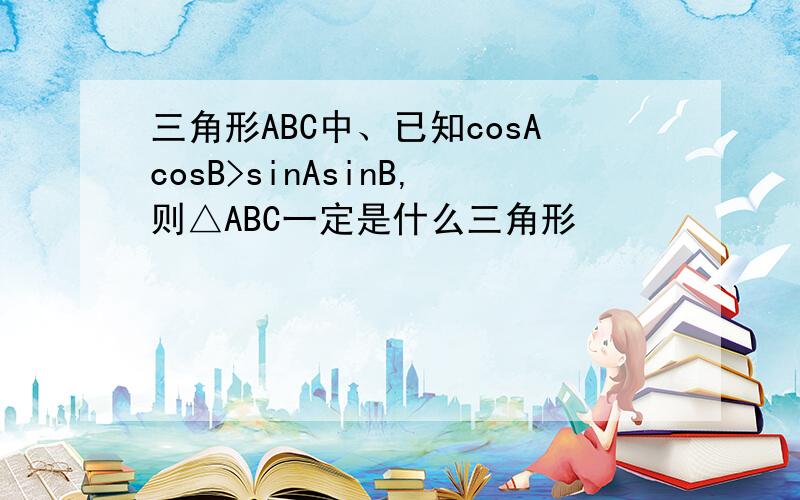 三角形ABC中、已知cosAcosB>sinAsinB,则△ABC一定是什么三角形