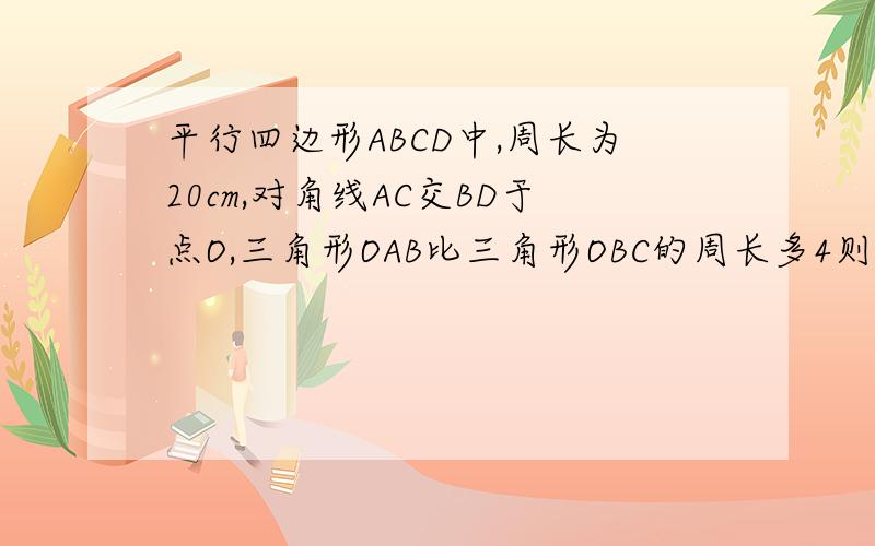 平行四边形ABCD中,周长为20cm,对角线AC交BD于点O,三角形OAB比三角形OBC的周长多4则边AB、BC分别为多少