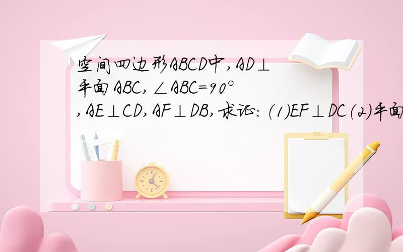 空间四边形ABCD中,AD⊥平面ABC,∠ABC=90°,AE⊥CD,AF⊥DB,求证：（1）EF⊥DC（2）平面DBC⊥平面AEF