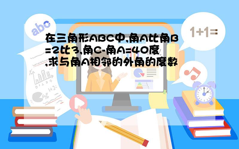 在三角形ABC中,角A比角B=2比3,角C-角A=40度,求与角A相邻的外角的度数