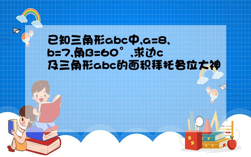 已知三角形abc中,a=8,b=7,角B=60°,求边c及三角形abc的面积拜托各位大神