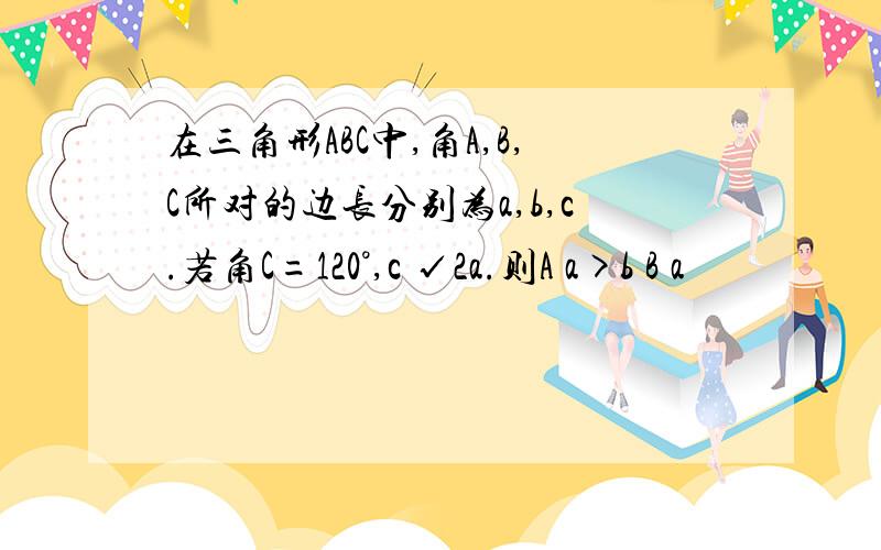 在三角形ABC中,角A,B,C所对的边长分别为a,b,c.若角C=120°,c √2a.则A a>b B a