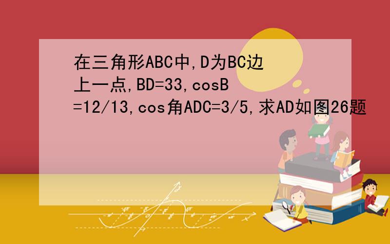 在三角形ABC中,D为BC边上一点,BD=33,cosB=12/13,cos角ADC=3/5,求AD如图26题