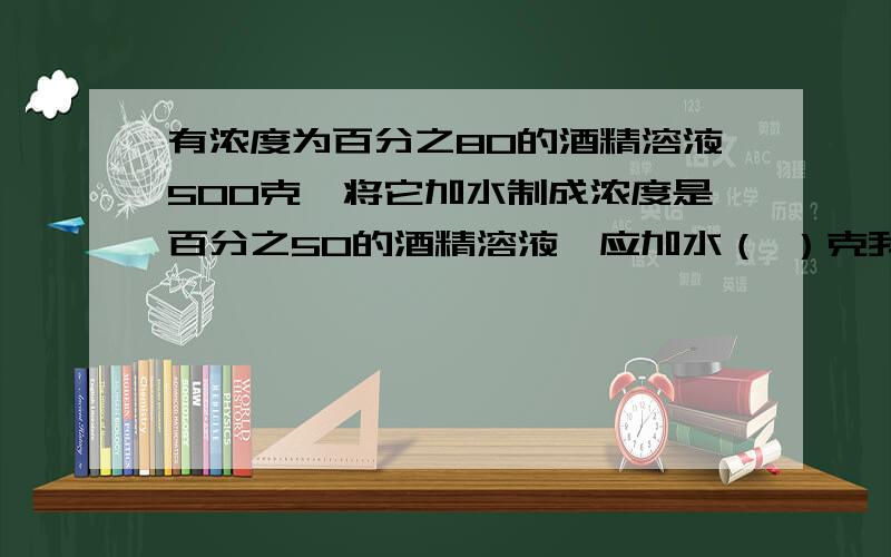 有浓度为百分之80的酒精溶液500克,将它加水制成浓度是百分之50的酒精溶液,应加水（ ）克我现在就要用.急,