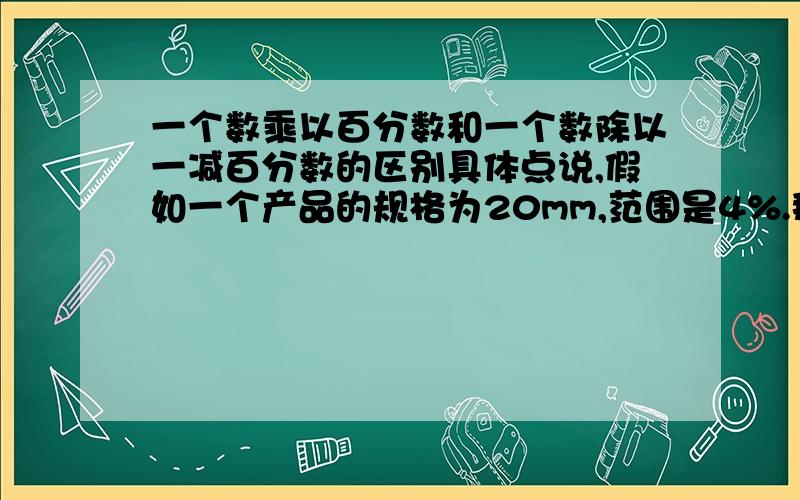 一个数乘以百分数和一个数除以一减百分数的区别具体点说,假如一个产品的规格为20mm,范围是4%.那么最大值Max=20乘以1.04, 还是最大值Max=20除以（1-0.04）?说说这两种求法的区别?求大神指教!