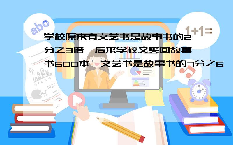 学校原来有文艺书是故事书的2分之3倍,后来学校又买回故事书600本,文艺书是故事书的7分之6,现存多少本故事