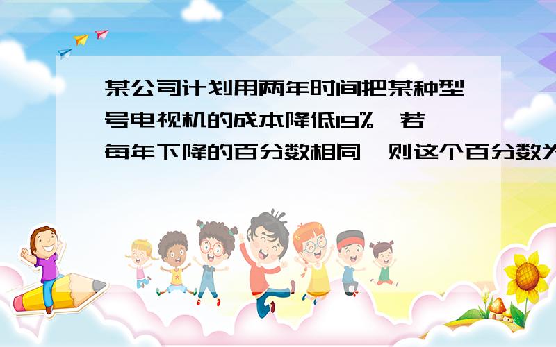 某公司计划用两年时间把某种型号电视机的成本降低19%,若每年下降的百分数相同,则这个百分数为多少?