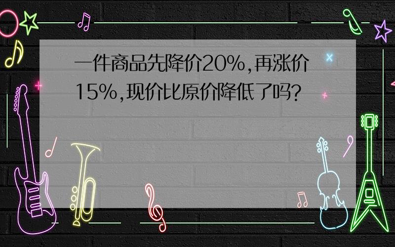 一件商品先降价20%,再涨价15%,现价比原价降低了吗?