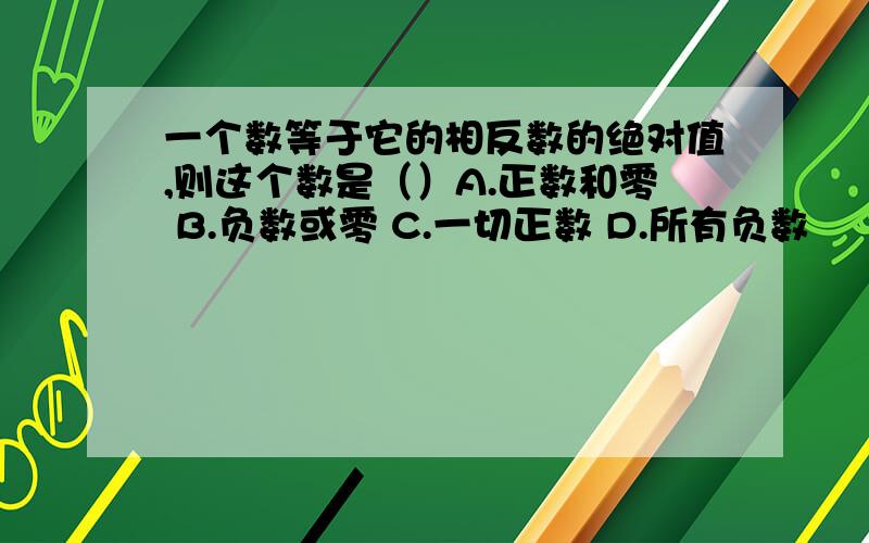 一个数等于它的相反数的绝对值,则这个数是（）A.正数和零 B.负数或零 C.一切正数 D.所有负数