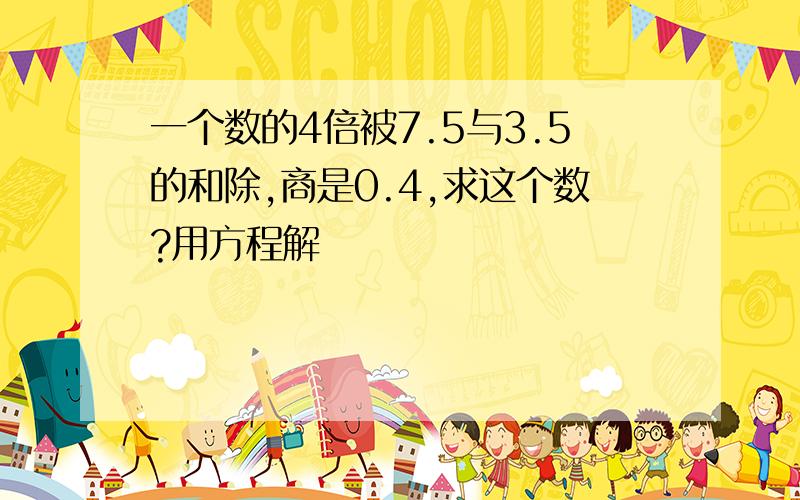 一个数的4倍被7.5与3.5的和除,商是0.4,求这个数?用方程解