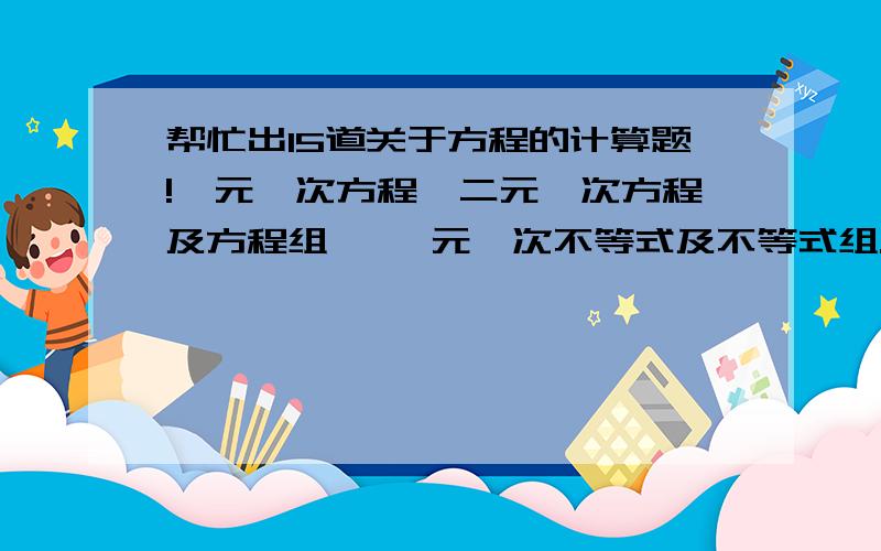 帮忙出15道关于方程的计算题!一元一次方程,二元一次方程及方程组 ,一元一次不等式及不等式组.算式 如 5x+2=6x-3