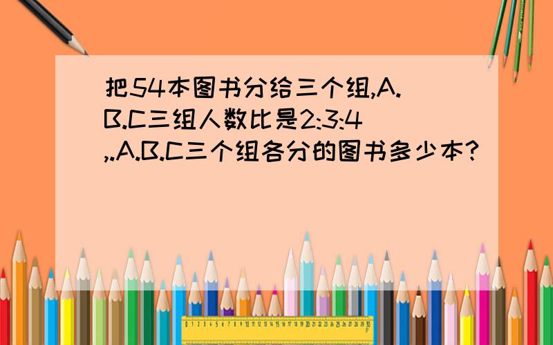 把54本图书分给三个组,A.B.C三组人数比是2:3:4,.A.B.C三个组各分的图书多少本?