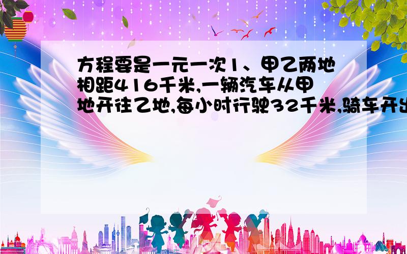 方程要是一元一次1、甲乙两地相距416千米,一辆汽车从甲地开往乙地,每小时行驶32千米,骑车开出半小时后,一辆摩托车从乙地开往甲地,速度是汽车的1.5倍,摩托车开出多少小时与汽车相遇?2、