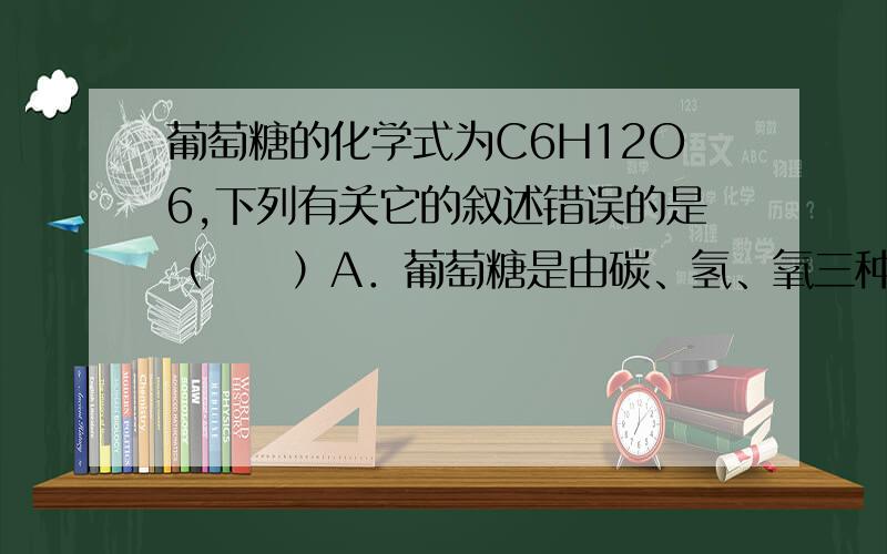 葡萄糖的化学式为C6H12O6,下列有关它的叙述错误的是（　　）A．葡萄糖是由碳、氢、氧三种元素组成的B．一个葡萄糖分子由6个碳原子和6个水分子构成C．葡萄糖中碳元素、氢元素与氧元素的