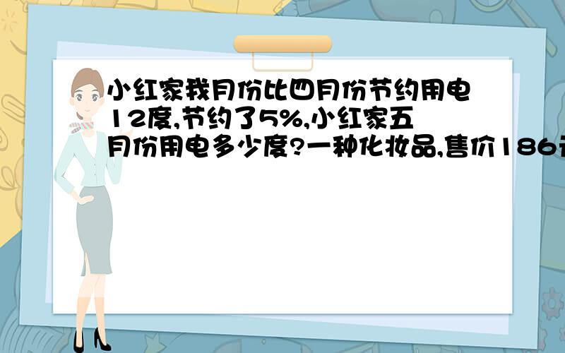 小红家我月份比四月份节约用电12度,节约了5%,小红家五月份用电多少度?一种化妆品,售价186元,比原价便宜20%,便宜了多少元?音像店第一天卖出光盘30%,第二天卖出的相当于第一天的120%,比第一