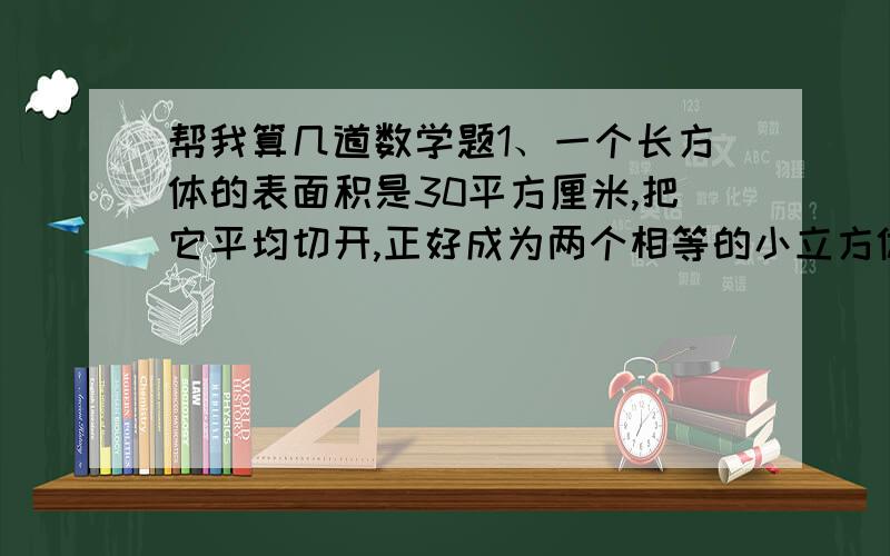 帮我算几道数学题1、一个长方体的表面积是30平方厘米,把它平均切开,正好成为两个相等的小立方体,求每个小立方体的表面积是多少平方厘米?2、两个完全相等的长方体正好可以拼成一个立