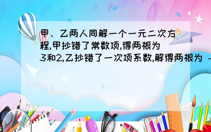 甲、乙两人同解一个一元二次方程,甲抄错了常数项,得两根为3和2,乙抄错了一次项系数,解得两根为 -5和 -1,求原方程.