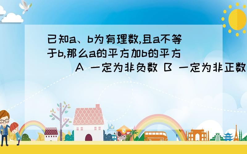 已知a、b为有理数,且a不等于b,那么a的平方加b的平方() A 一定为非负数 B 一定为非正数 C 一定为负数D 一定为正数