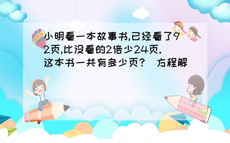 小明看一本故事书,已经看了92页,比没看的2倍少24页.这本书一共有多少页?(方程解）