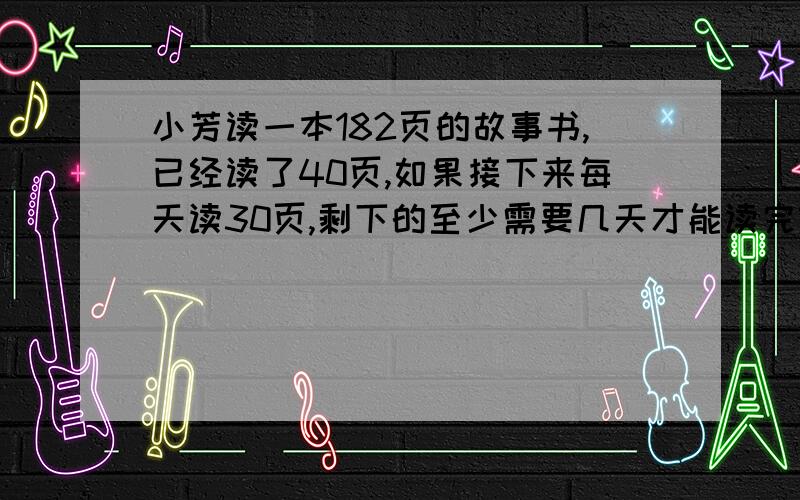 小芳读一本182页的故事书,已经读了40页,如果接下来每天读30页,剩下的至少需要几天才能读完?