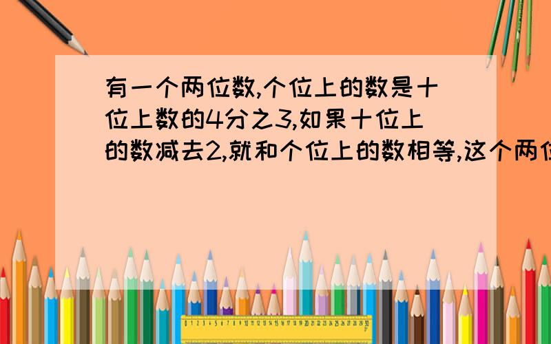 有一个两位数,个位上的数是十位上数的4分之3,如果十位上的数减去2,就和个位上的数相等,这个两位数是多少?