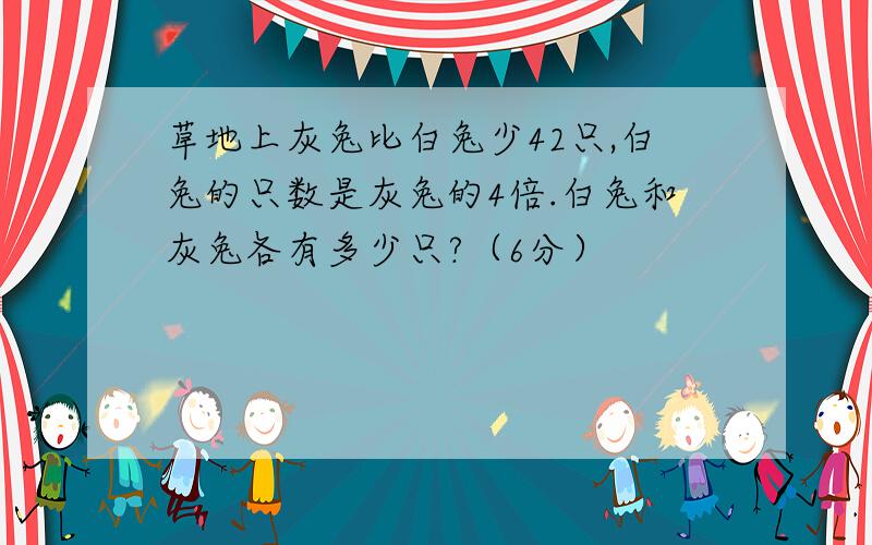 草地上灰兔比白兔少42只,白兔的只数是灰兔的4倍.白兔和灰兔各有多少只?（6分）