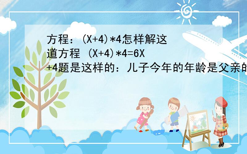 方程：(X+4)*4怎样解这道方程 (X+4)*4=6X+4题是这样的：儿子今年的年龄是父亲的1/6,4年后儿子的年龄是父亲的1/4，父亲今年多少岁？儿子今年多少岁？