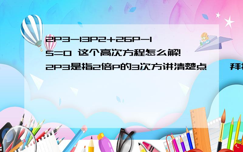 2P3-13P2+26P-15=0 这个高次方程怎么解!2P3是指2倍P的3次方讲清楚点``拜托了！