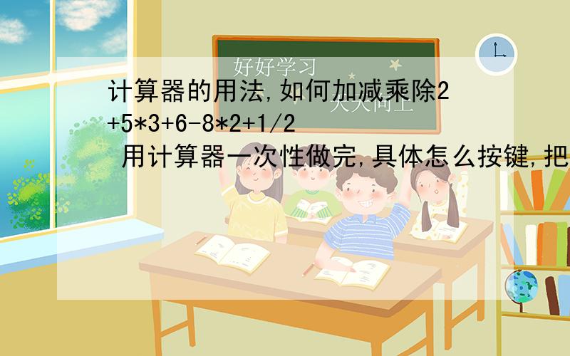 计算器的用法,如何加减乘除2+5*3+6-8*2+1/2 用计算器一次性做完,具体怎么按键,把相关的键和步骤都写一下请告诉我计算器里怎么按键 计算器里应该有储存结果的键的,如果我不用手工计算,直接