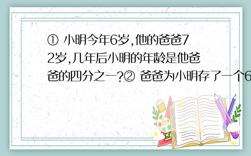 ① 小明今年6岁,他的爸爸72岁,几年后小明的年龄是他爸爸的四分之一?② 爸爸为小明存了一个6年期的教育储蓄,6年期的年利率为2.7%,6年后能取5810元,他开始存入多少元?③ 为节约能源,某单位按