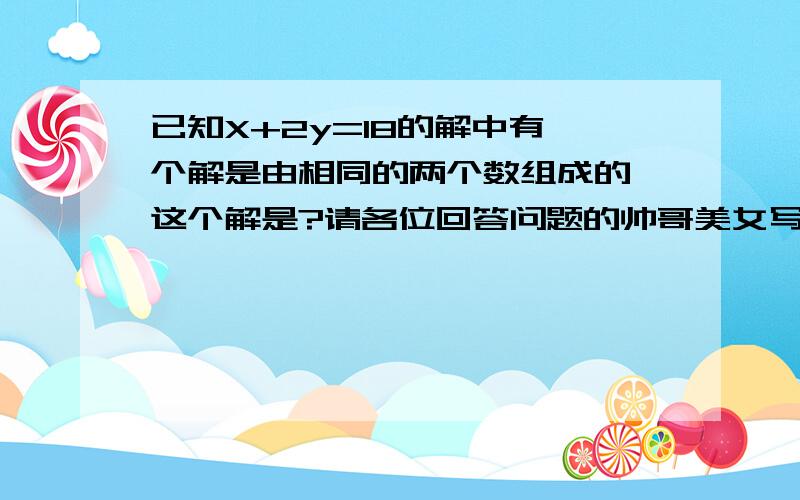 已知X+2y=18的解中有一个解是由相同的两个数组成的,这个解是?请各位回答问题的帅哥美女写出你们的做题方法,谢谢!