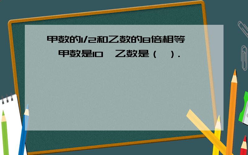 甲数的1/2和乙数的8倍相等,甲数是10,乙数是（ ）.