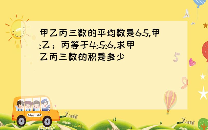 甲乙丙三数的平均数是65,甲:乙；丙等于4:5:6,求甲乙丙三数的积是多少