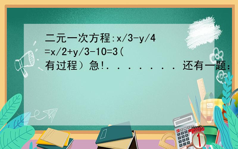 二元一次方程:x/3-y/4=x/2+y/3-10=3(有过程）急!．．．．．．．还有一题：解方程组｛ax+by=26 时,正确解为｛x=4cx+y=6 y=-2由于小明把c写错求得的解答为{x=7y=3邱a,b,c的正确值．{ax+by=26 cx+y=6时，｛x=4 y=