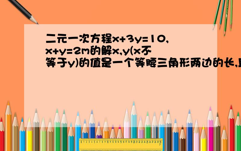 二元一次方程x+3y=10,x+y=2m的解x,y(x不等于y)的值是一个等腰三角形两边的长,且这个等腰三角形的周长为8,求腰的长和m的值.