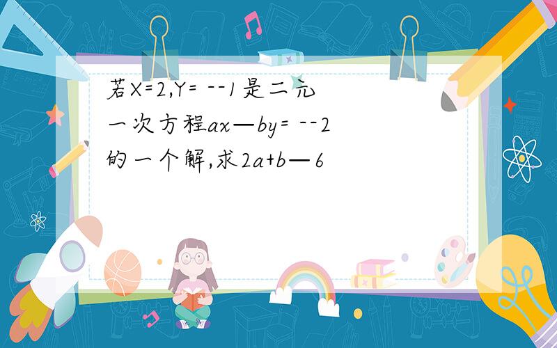 若X=2,Y= --1是二元一次方程ax—by= --2的一个解,求2a+b—6