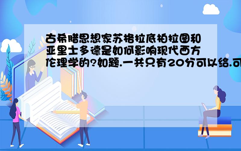 古希腊思想家苏格拉底柏拉图和亚里士多德是如何影响现代西方伦理学的?如题.一共只有20分可以给.可以给个大体方向吗?我是工科生,拿到题目毫无头绪.谢谢!十分谢谢您的回答！谢谢！因为