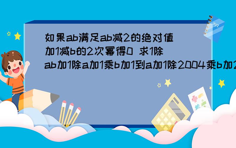 如果ab满足ab减2的绝对值加1减b的2次幂得0 求1除ab加1除a加1乘b加1到a加1除2004乘b加2004的值