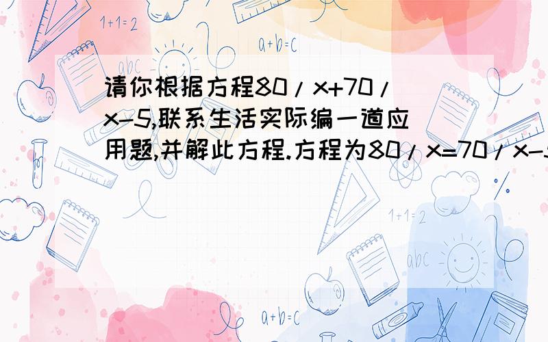 请你根据方程80/x+70/x-5,联系生活实际编一道应用题,并解此方程.方程为80/x=70/x-5！打错了。