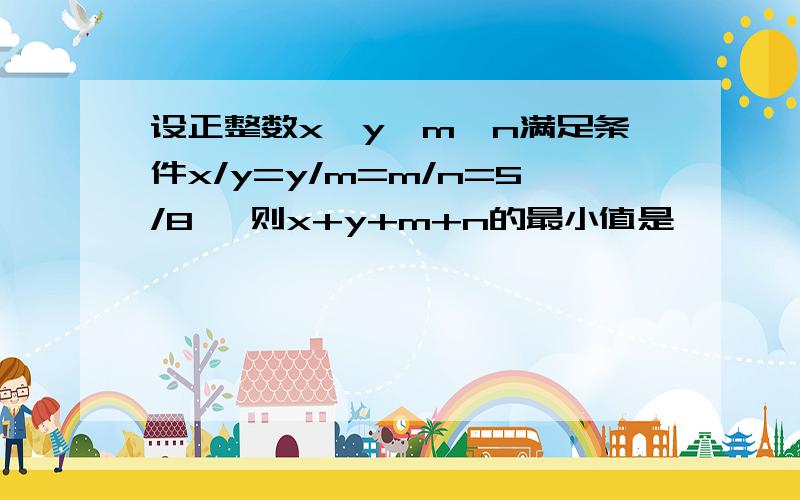 设正整数x、y、m、n满足条件x/y=y/m=m/n=5/8 ,则x+y+m+n的最小值是