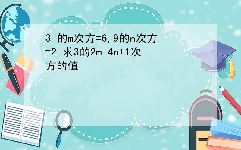 3 的m次方=6,9的n次方=2,求3的2m-4n+1次方的值