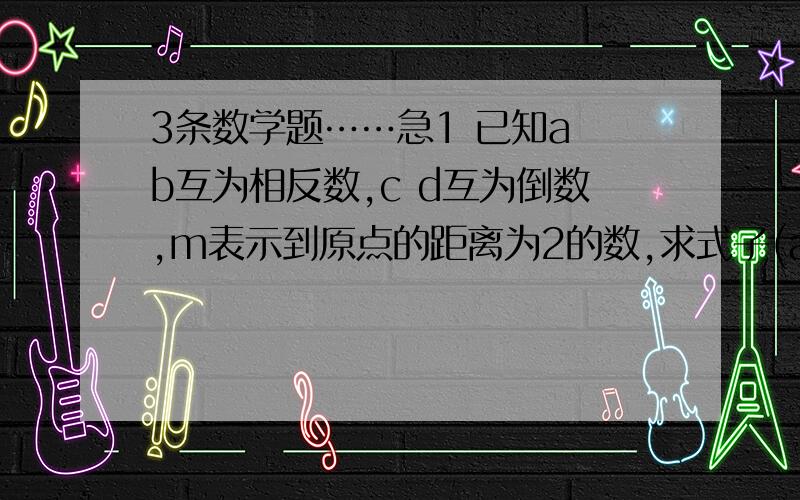 3条数学题……急1 已知a b互为相反数,c d互为倒数,m表示到原点的距离为2的数,求式子(a+b)/m-cd+m的值.2 已知甲数的绝对值是乙数绝对值的3倍,且数轴上表示这两个数的点位于原点的异侧,两点间