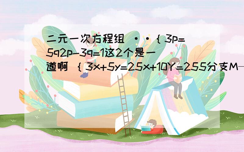 二元一次方程组 ··｛3p=5q2p-3q=1这2个是一道啊 ｛3x+5y=25x+10Y=255分支M—2分支N=22m+3n=44【x+2】=1-5y3【y+2】3-2x