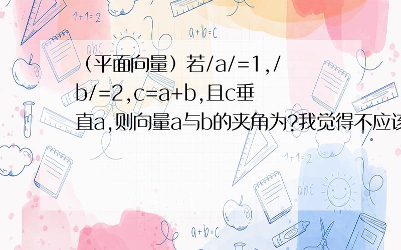 （平面向量）若/a/=1,/b/=2,c=a+b,且c垂直a,则向量a与b的夹角为?我觉得不应该大于90度啊~可答案是120度~