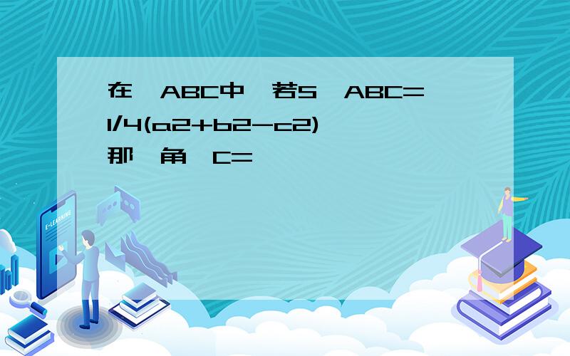 在△ABC中,若S△ABC=1/4(a2+b2-c2),那麼角∠C=