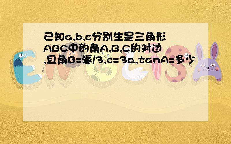 已知a,b,c分别生是三角形ABC中的角A,B,C的对边,且角B=派/3,c=3a,tanA=多少